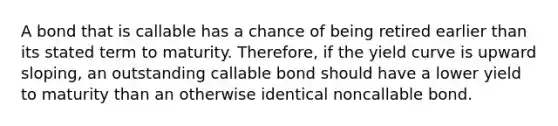 A bond that is callable has a chance of being retired earlier than its stated term to maturity. Therefore, if the yield curve is upward sloping, an outstanding callable bond should have a lower yield to maturity than an otherwise identical noncallable bond.