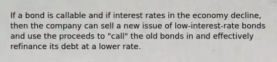 If a bond is callable and if interest rates in the economy decline, then the company can sell a new issue of low-interest-rate bonds and use the proceeds to "call" the old bonds in and effectively refinance its debt at a lower rate.