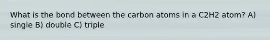 What is the bond between the carbon atoms in a C2H2 atom? A) single B) double C) triple