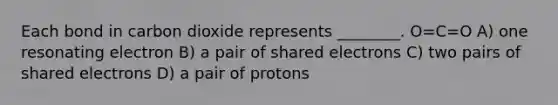 Each bond in carbon dioxide represents ________. O=C=O A) one resonating electron B) a pair of shared electrons C) two pairs of shared electrons D) a pair of protons