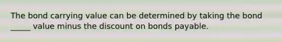 The bond carrying value can be determined by taking the bond _____ value minus the discount on bonds payable.