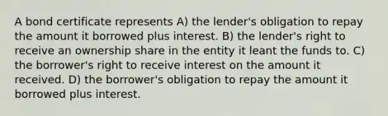 A bond certificate represents A) the lender's obligation to repay the amount it borrowed plus interest. B) the lender's right to receive an ownership share in the entity it leant the funds to. C) the borrower's right to receive interest on the amount it received. D) the borrower's obligation to repay the amount it borrowed plus interest.