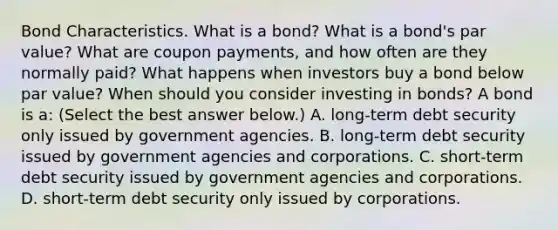 Bond Characteristics. What is a​ bond? What is a​ bond's par​ value? What are coupon​ payments, and how often are they normally​ paid? What happens when investors buy a bond below par​ value? When should you consider investing in​ bonds? A bond is​ a: ​(Select the best answer​ below.) A. ​long-term debt security only issued by government agencies. B. ​long-term debt security issued by government agencies and corporations. C. ​short-term debt security issued by government agencies and corporations. D. ​short-term debt security only issued by corporations.