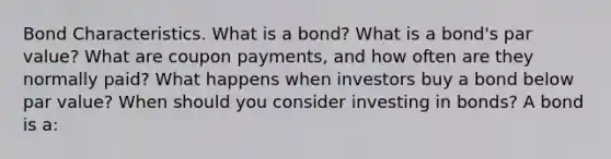 Bond Characteristics. What is a​ bond? What is a​ bond's par​ value? What are coupon​ payments, and how often are they normally​ paid? What happens when investors buy a bond below par​ value? When should you consider investing in​ bonds? A bond is​ a: