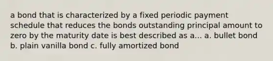 a bond that is characterized by a fixed periodic payment schedule that reduces the bonds outstanding principal amount to zero by the maturity date is best described as a... a. bullet bond b. plain vanilla bond c. fully amortized bond