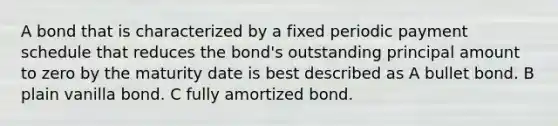 A bond that is characterized by a fixed periodic payment schedule that reduces the bond's outstanding principal amount to zero by the maturity date is best described as A bullet bond. B plain vanilla bond. C fully amortized bond.