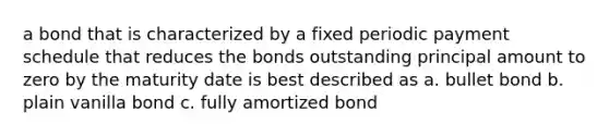 a bond that is characterized by a fixed periodic payment schedule that reduces the bonds outstanding principal amount to zero by the maturity date is best described as a. bullet bond b. plain vanilla bond c. fully amortized bond