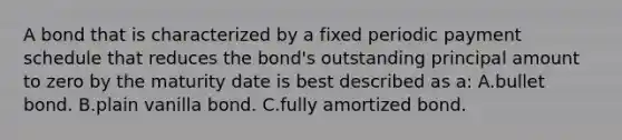 A bond that is characterized by a fixed periodic payment schedule that reduces the bond's outstanding principal amount to zero by the maturity date is best described as a: A.bullet bond. B.plain vanilla bond. C.fully amortized bond.