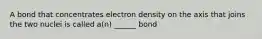 A bond that concentrates electron density on the axis that joins the two nuclei is called a(n) ______ bond