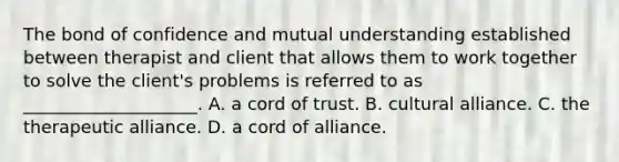 The bond of confidence and mutual understanding established between therapist and client that allows them to work together to solve the client's problems is referred to as ____________________. A. a cord of trust. B. cultural alliance. C. the therapeutic alliance. D. a cord of alliance.