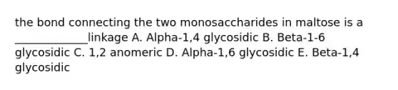 the bond connecting the two monosaccharides in maltose is a _____________linkage A. Alpha-1,4 glycosidic B. Beta-1-6 glycosidic C. 1,2 anomeric D. Alpha-1,6 glycosidic E. Beta-1,4 glycosidic