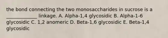 the bond connecting the two monosaccharides in sucrose is a _____________ linkage. A. Alpha-1,4 glycosidic B. Alpha-1-6 glycosidic C. 1,2 anomeric D. Beta-1,6 glycosidic E. Beta-1,4 glycosidic