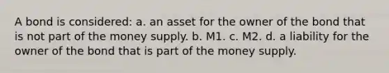 A bond is considered: a. an asset for the owner of the bond that is not part of the money supply. b. M1. c. M2. d. a liability for the owner of the bond that is part of the money supply.