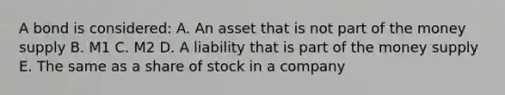 A bond is considered: A. An asset that is not part of the money supply B. M1 C. M2 D. A liability that is part of the money supply E. The same as a share of stock in a company