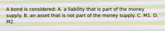 A bond is considered: A. a liability that is part of the money supply. B. an asset that is not part of the money supply. C. M1. D. M2.