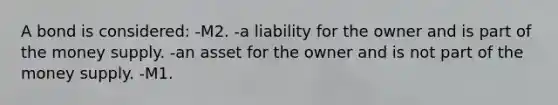 A bond is considered: -M2. -a liability for the owner and is part of the money supply. -an asset for the owner and is not part of the money supply. -M1.