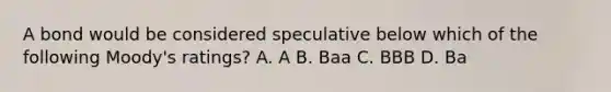 A bond would be considered speculative below which of the following Moody's ratings? A. A B. Baa C. BBB D. Ba