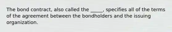 The bond contract, also called the _____, specifies all of the terms of the agreement between the bondholders and the issuing organization.