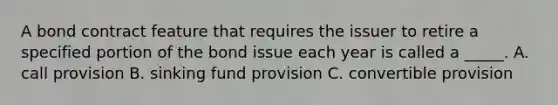 A bond contract feature that requires the issuer to retire a specified portion of the bond issue each year is called a _____. A. call provision B. sinking fund provision C. convertible provision