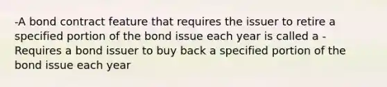 -A bond contract feature that requires the issuer to retire a specified portion of the bond issue each year is called a -Requires a bond issuer to buy back a specified portion of the bond issue each year