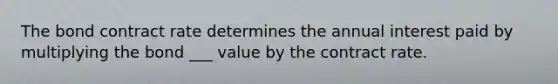 The bond contract rate determines the annual interest paid by multiplying the bond ___ value by the contract rate.