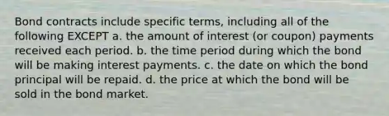 Bond contracts include specific terms, including all of the following EXCEPT a. the amount of interest (or coupon) payments received each period. b. the time period during which the bond will be making interest payments. c. the date on which the bond principal will be repaid. d. the price at which the bond will be sold in the bond market.