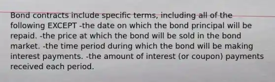 Bond contracts include specific terms, including all of the following EXCEPT -the date on which the bond principal will be repaid. -the price at which the bond will be sold in the bond market. -the time period during which the bond will be making interest payments. -the amount of interest (or coupon) payments received each period.