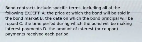 Bond contracts include specific terms, including all of the following EXCEPT: A. the price at which the bond will be sold in the bond market B. the date on which the bond principal will be repaid C. the time period during which the bond will be making interest payments D. the amount of interest (or coupon) payments received each period