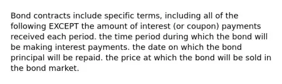 Bond contracts include specific terms, including all of the following EXCEPT the amount of interest (or coupon) payments received each period. the time period during which the bond will be making interest payments. the date on which the bond principal will be repaid. the price at which the bond will be sold in the bond market.