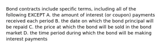 Bond contracts include specific terms, including all of the following EXCEPT A. the amount of interest (or coupon) payments received each period B. the date on which the bond principal will be repaid C. the price at which the bond will be sold in the bond market D. the time period during which the bond will be making interest payments