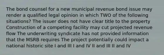 The bond counsel for a new municipal revenue bond issue may render a qualified legal opinion in which TWO of the following situations? The issuer does not have clear title to the property Construction of a competing facility may cut projected revenue flow The underwriting syndicate has not provided information that the MSRB requires The project potentially could impact a national historic site I and III I and IV II and III II and IV