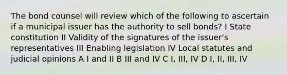 The bond counsel will review which of the following to ascertain if a municipal issuer has the authority to sell bonds? I State constitution II Validity of the signatures of the issuer's representatives III Enabling legislation IV Local statutes and judicial opinions A I and II B III and IV C I, III, IV D I, II, III, IV