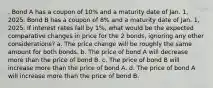 . Bond A has a coupon of 10% and a maturity date of Jan. 1, 2025. Bond B has a coupon of 8% and a maturity date of Jan. 1, 2025. If interest rates fall by 1%, what would be the expected comparative changes in price for the 2 bonds, ignoring any other considerations? a. The price change will be roughly the same amount for both bonds. b. The price of bond A will decrease more than the price of bond B. c. The price of bond B will increase more than the price of bond A. d. The price of bond A will increase more than the price of bond B.