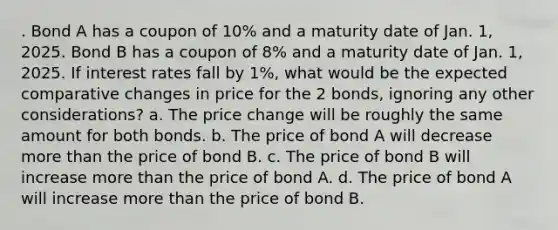 . Bond A has a coupon of 10% and a maturity date of Jan. 1, 2025. Bond B has a coupon of 8% and a maturity date of Jan. 1, 2025. If interest rates fall by 1%, what would be the expected comparative changes in price for the 2 bonds, ignoring any other considerations? a. The price change will be roughly the same amount for both bonds. b. The price of bond A will decrease more than the price of bond B. c. The price of bond B will increase more than the price of bond A. d. The price of bond A will increase more than the price of bond B.