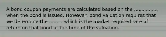 A bond coupon payments are calculated based on the ................ when the bond is issued. However, bond valuation requires that we determine the ......... which is the market required rate of return on that bond at the time of the valuation.