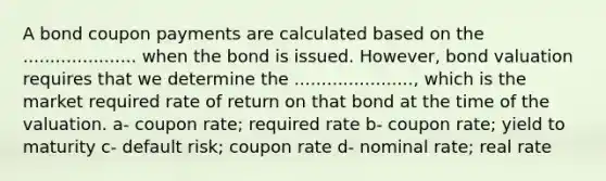 A bond coupon payments are calculated based on the ..................... when the bond is issued. However, bond valuation requires that we determine the ......................, which is the market required rate of return on that bond at the time of the valuation. a- coupon rate; required rate b- coupon rate; yield to maturity c- default risk; coupon rate d- nominal rate; real rate