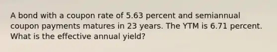 A bond with a coupon rate of 5.63 percent and semiannual coupon payments matures in 23 years. The YTM is 6.71 percent. What is the effective annual yield?