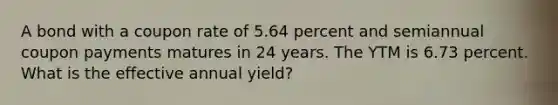 A bond with a coupon rate of 5.64 percent and semiannual coupon payments matures in 24 years. The YTM is 6.73 percent. What is the effective annual yield?