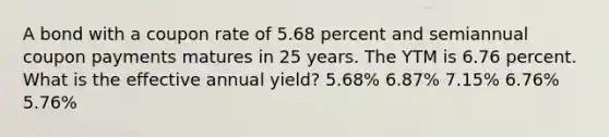 A bond with a coupon rate of 5.68 percent and semiannual coupon payments matures in 25 years. The YTM is 6.76 percent. What is the effective annual yield? 5.68% 6.87% 7.15% 6.76% 5.76%