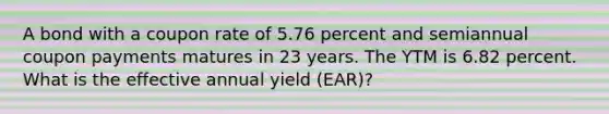 A bond with a coupon rate of 5.76 percent and semiannual coupon payments matures in 23 years. The YTM is 6.82 percent. What is the effective annual yield (EAR)?