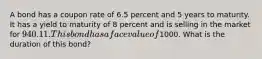 A bond has a coupon rate of 6.5 percent and 5 years to maturity. It has a yield to maturity of 8 percent and is selling in the market for 940.11. This bond has a face value of1000. What is the duration of this bond?