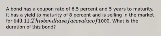 A bond has a coupon rate of 6.5 percent and 5 years to maturity. It has a yield to maturity of 8 percent and is selling in the market for 940.11. This bond has a face value of1000. What is the duration of this bond?