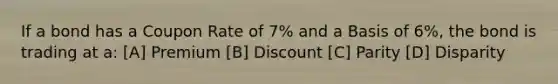 If a bond has a Coupon Rate of 7% and a Basis of 6%, the bond is trading at a: [A] Premium [B] Discount [C] Parity [D] Disparity