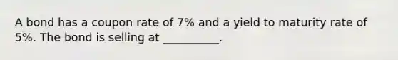 A bond has a coupon rate of 7% and a yield to maturity rate of 5%. The bond is selling at __________.