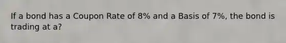 If a bond has a Coupon Rate of 8% and a Basis of 7%, the bond is trading at a?