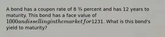 A bond has a coupon rate of 8 ¾ percent and has 12 years to maturity. This bond has a face value of 1000 and is selling in the market for1231. What is this bond's yield to maturity?