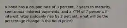 A bond has a coupon rate of 8 percent, 7 years to maturity, semiannual interest payments, and a YTM of 7 percent. If interest rates suddenly rise by 2 percent, what will be the percentage change in the bond price?