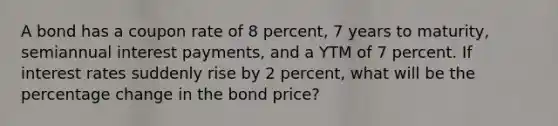 A bond has a coupon rate of 8 percent, 7 years to maturity, semiannual interest payments, and a YTM of 7 percent. If interest rates suddenly rise by 2 percent, what will be the percentage change in the bond price?