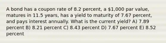 A bond has a coupon rate of 8.2 percent, a 1,000 par value, matures in 11.5 years, has a yield to maturity of 7.67 percent, and pays interest annually. What is the current yield? A) 7.89 percent B) 8.21 percent C) 8.43 percent D) 7.67 percent E) 8.52 percent