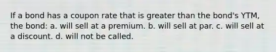 If a bond has a coupon rate that is greater than the bond's YTM, the bond: a. will sell at a premium. b. will sell at par. c. will sell at a discount. d. will not be called.